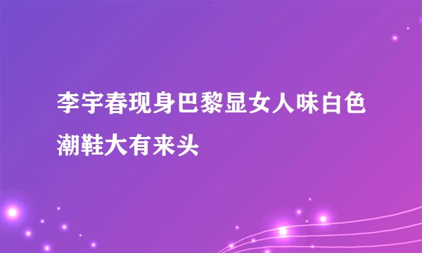 李宇春现身巴黎显女人味白色潮鞋大有来头