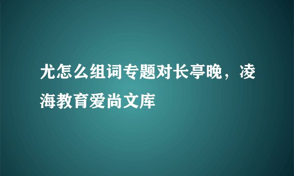 尤怎么组词专题对长亭晚,凌海教育爱尚文库