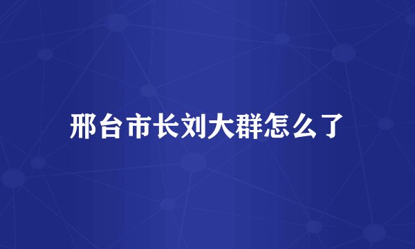 邢台市长刘大群怎么了