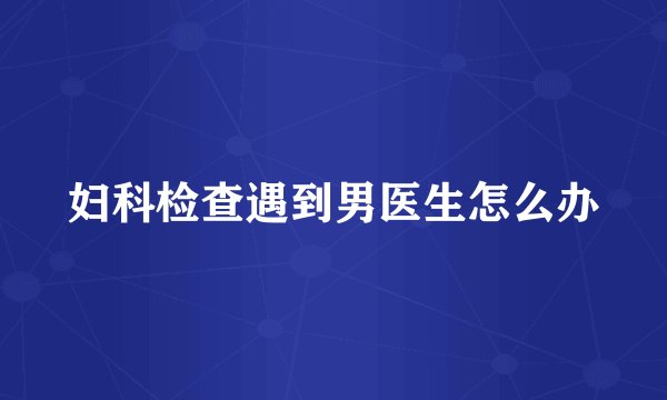 妇科检查遇到男医生怎么办