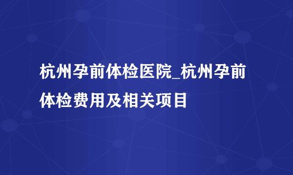 杭州孕前体检医院_杭州孕前体检费用及相关项目