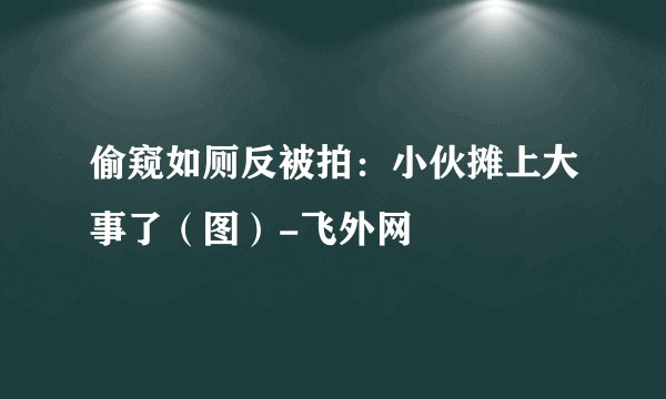 偷窥如厕反被拍：小伙摊上大事了（图）-飞外网