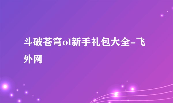斗破苍穹ol新手礼包大全-飞外网
