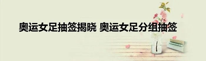 奥运女足抽签揭晓 奥运女足分组抽签