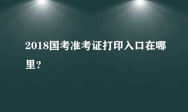 2018国考准考证打印入口在哪里？