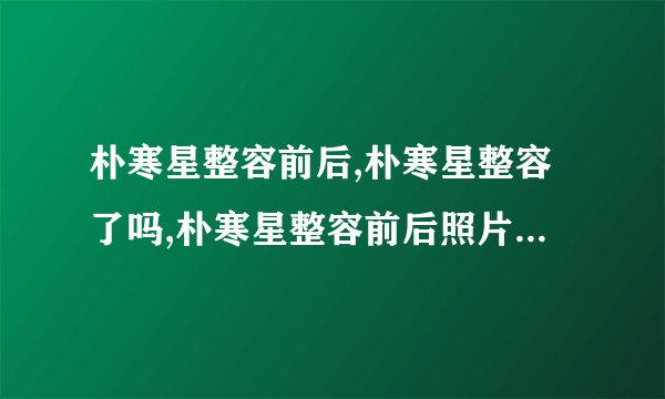朴寒星整容前后,朴寒星整容了吗,朴寒星整容前后照片-飞外网
