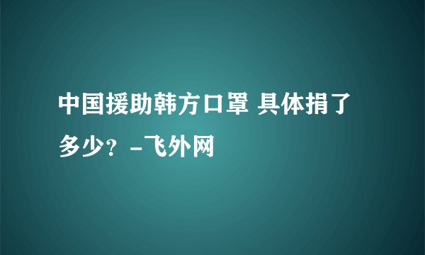 中国援助韩方口罩 具体捐了多少？-飞外网