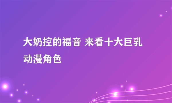 大奶控的福音 来看十大巨乳动漫角色