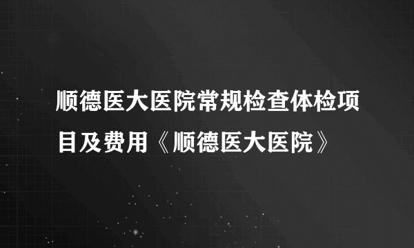 顺德医大医院常规检查体检项目及费用《顺德医大医院》