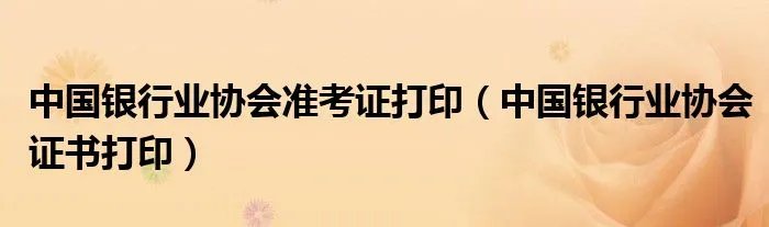 中国银行业协会准考证打印(中国银行业协会证书打印)