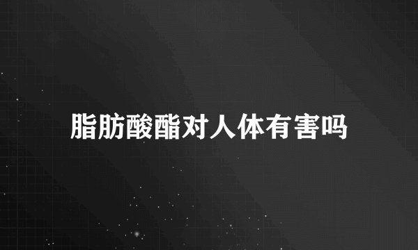 脂肪酸酯对人体有害吗