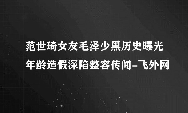 范世琦女友毛泽少黑历史曝光年龄造假深陷整容传闻-飞外网