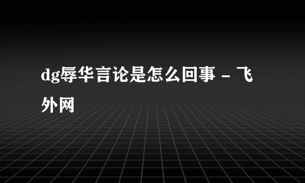 dg辱华言论是怎么回事 - 飞外网