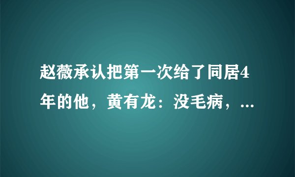赵薇承认把第一次给了同居4年的他,黄有龙:没毛病,谁没过去!