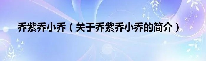 乔紫乔小乔（关于乔紫乔小乔的简介）