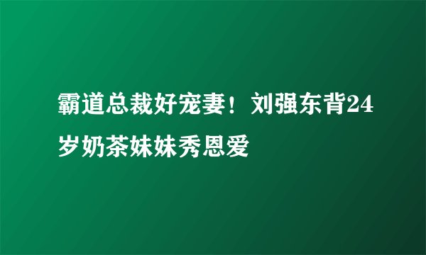 霸道总裁好宠妻！刘强东背24岁奶茶妹妹秀恩爱
