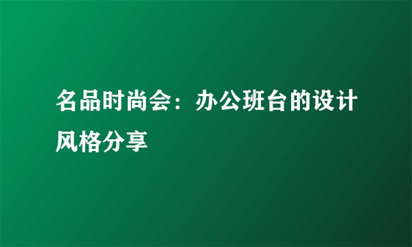 名品时尚会：办公班台的设计风格分享