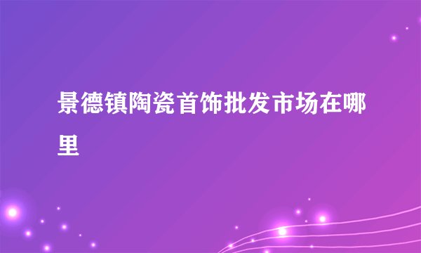 景德镇陶瓷首饰批发市场在哪里