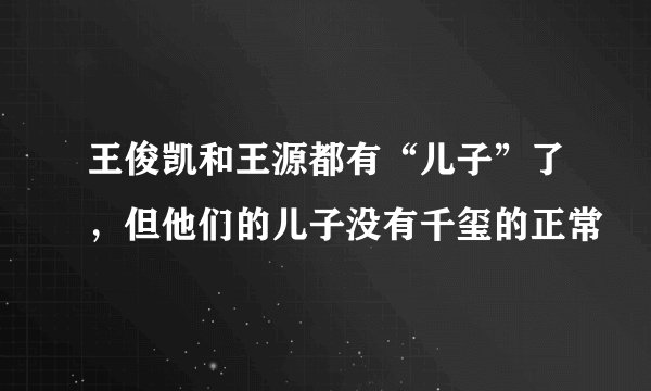 王俊凯和王源都有“儿子”了,但他们的儿子没有千玺的正常