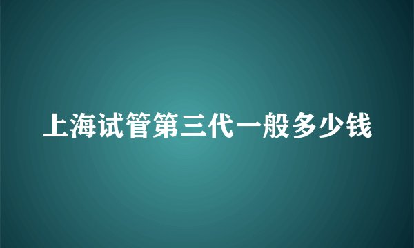 上海试管第三代一般多少钱