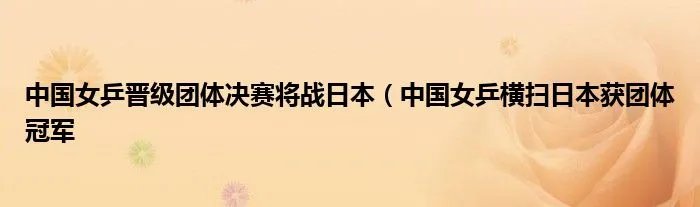 中国女乒晋级团体决赛将战日本（中国女乒横扫日本获团体冠军