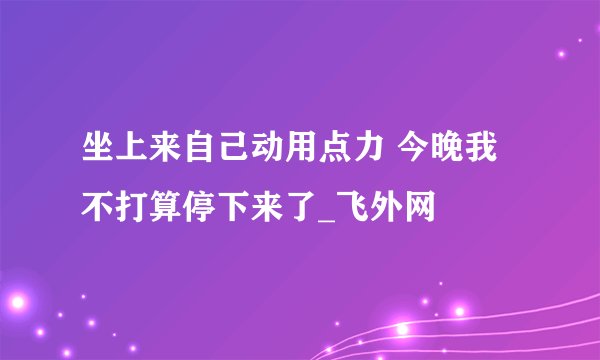 坐上来自己动用点力 今晚我不打算停下来了_飞外网