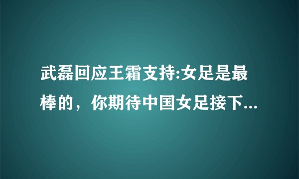 武磊回应王霜支持:女足是最棒的，你期待中国女足接下来的表现吗？