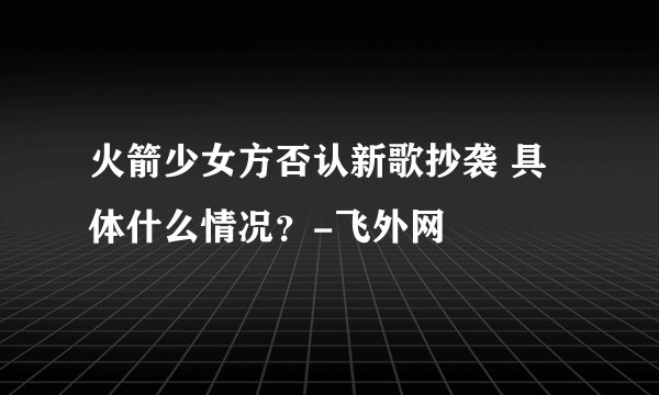火箭少女方否认新歌抄袭 具体什么情况？-飞外网