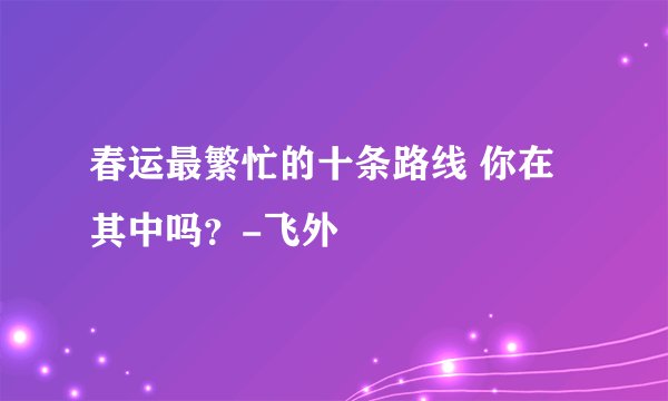 春运最繁忙的十条路线 你在其中吗?-飞外