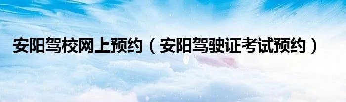 安阳驾校网上预约（安阳驾驶证考试预约）