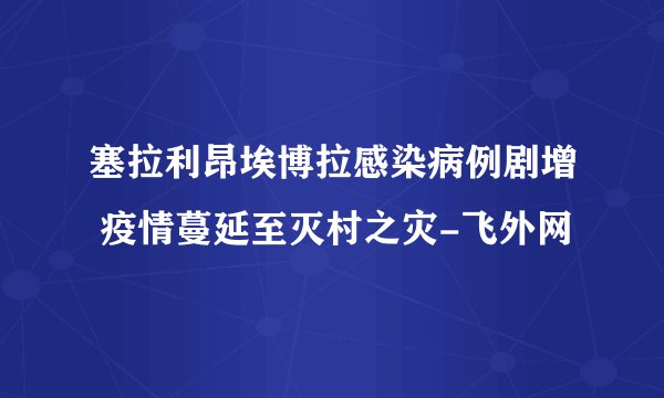 塞拉利昂埃博拉感染病例剧增 疫情蔓延至灭村之灾-飞外网