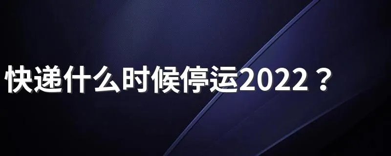 快递什么时候停运2022?附物流停运时间最新通知2022