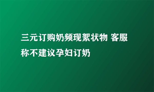 三元订购奶频现絮状物 客服称不建议孕妇订奶