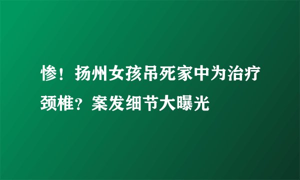 惨！扬州女孩吊死家中为治疗颈椎？案发细节大曝光