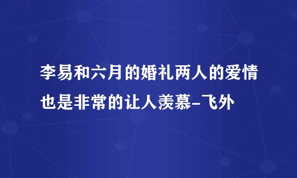 李易和六月的婚礼两人的爱情也是非常的让人羡慕-飞外