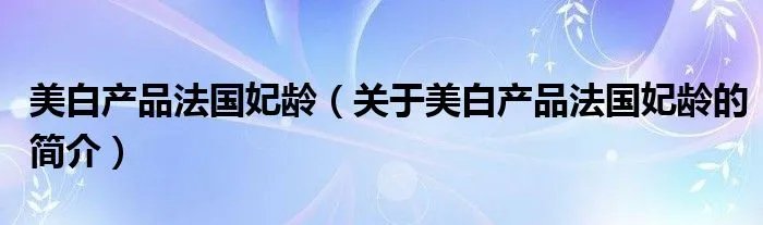 美白产品法国妃龄（关于美白产品法国妃龄的简介）