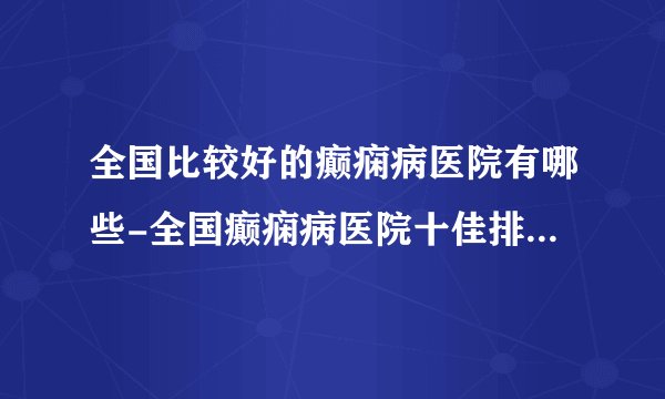 全国比较好的癫痫病医院有哪些-全国癫痫病医院十佳排名榜单？
