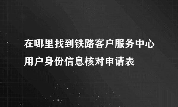 在哪里找到铁路客户服务中心用户身份信息核对申请表