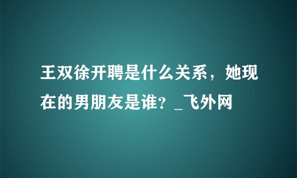王双徐开聘是什么关系，她现在的男朋友是谁？_飞外网