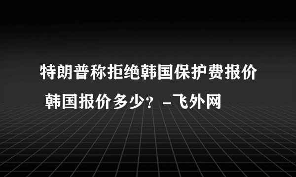 特朗普称拒绝韩国保护费报价 韩国报价多少?-飞外网
