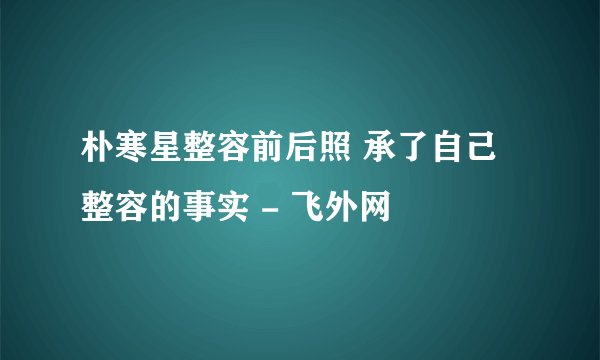 朴寒星整容前后照 承了自己整容的事实 - 飞外网