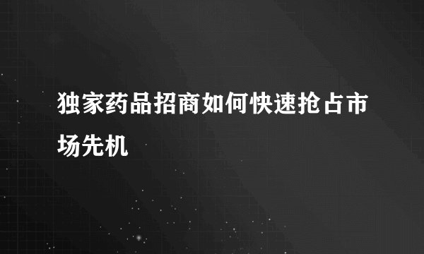 独家药品招商如何快速抢占市场先机