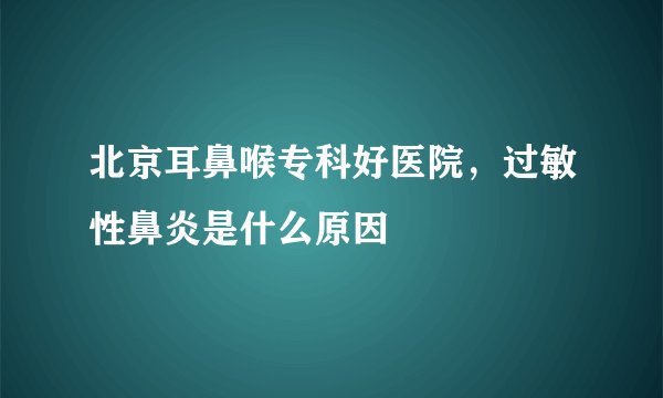 北京耳鼻喉专科好医院，过敏性鼻炎是什么原因