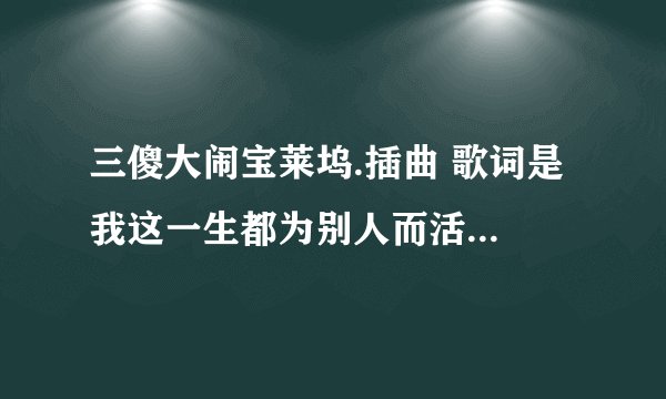 三傻大闹宝莱坞.插曲 歌词是 我这一生都为别人而活 的歌叫什么？