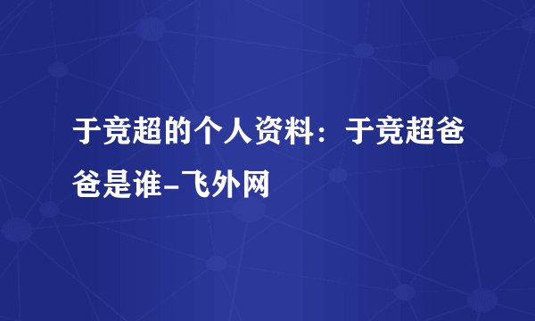 于竞超的个人资料:于竞超爸爸是谁-飞外网