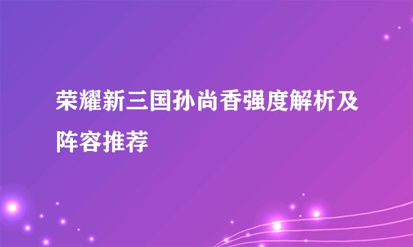 荣耀新三国孙尚香强度解析及阵容推荐
