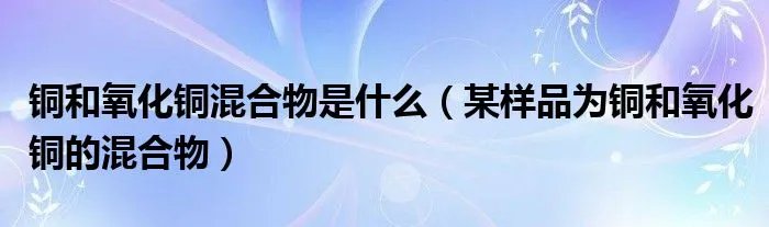 铜和氧化铜混合物是什么（某样品为铜和氧化铜的混合物）