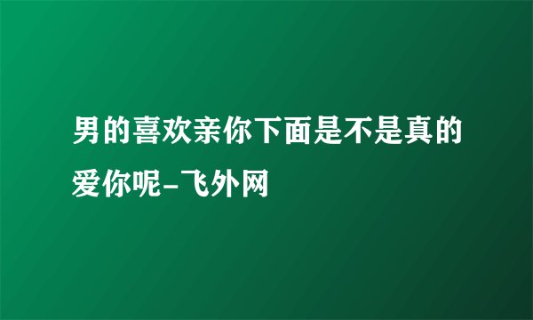 男的喜欢亲你下面是不是真的爱你呢-飞外网