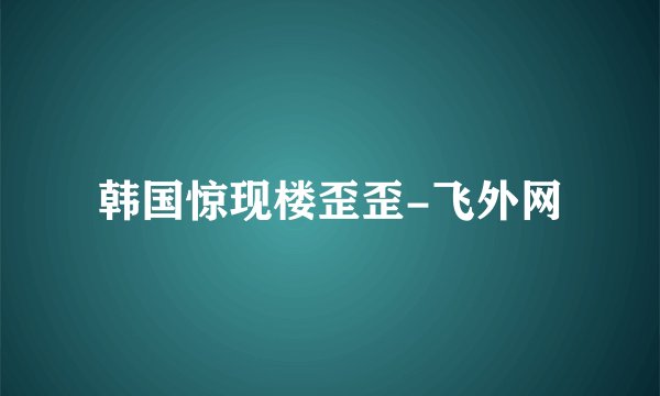 韩国惊现楼歪歪-飞外网
