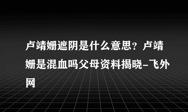 卢靖姗遮阴是什么意思?卢靖姗是混血吗父母资料揭晓-飞外网